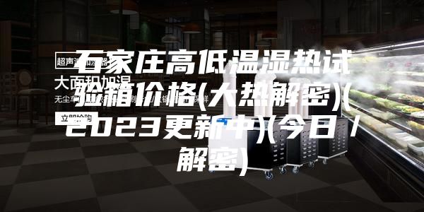 石家莊高低溫濕熱試驗箱價格(大熱解密)(2023更新中)(今日/解密)