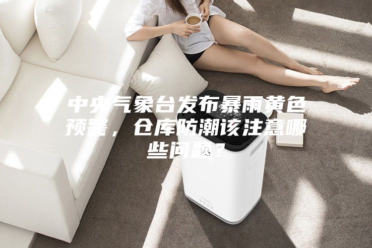 中央氣象臺發布暴雨黃色預警,倉庫防潮該注意哪些問題?