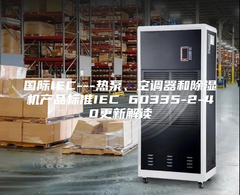 國際IEC---熱泵、空調(diào)器和除濕機(jī)產(chǎn)品標(biāo)準(zhǔn)IEC 60335-2-40更新解讀