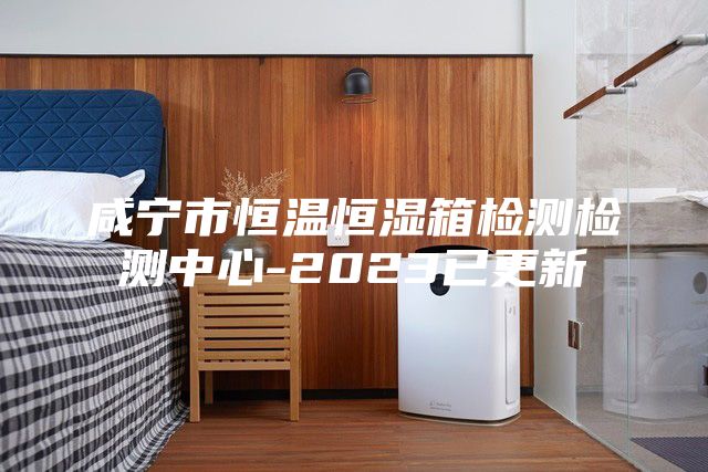 咸寧市恒溫恒濕箱檢測檢測中心-2023已更新
