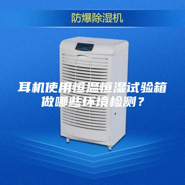 耳機使用恒溫恒濕試驗箱做哪些環(huán)境檢測？