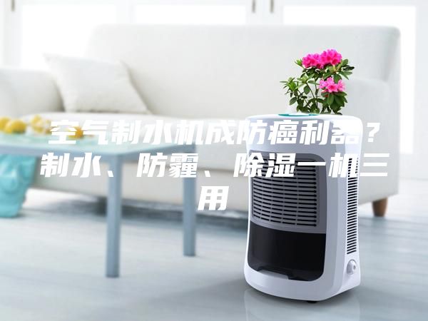 空氣制水機成防癌利器？制水、防霾、除濕一機三用